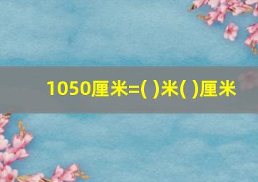 1050厘米=( )米( )厘米